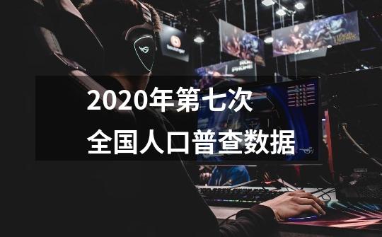 2020年第七次全国人口普查数据-第1张-游戏资讯-龙启科技