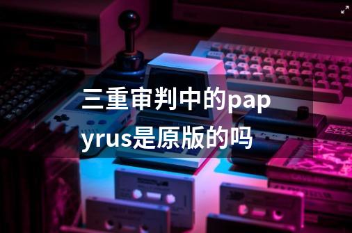 三重审判中的papyrus是原版的吗-第1张-游戏资讯-龙启科技