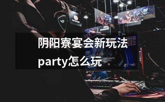 阴阳寮宴会新玩法party怎么玩-第1张-游戏资讯-龙启科技