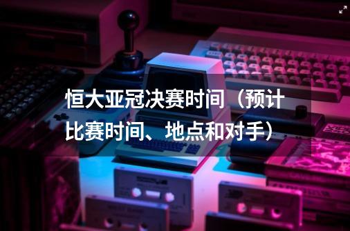 恒大亚冠决赛时间（预计比赛时间、地点和对手）-第1张-游戏资讯-龙启科技