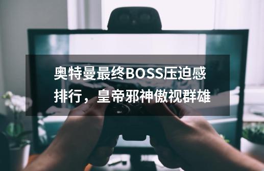 奥特曼最终BOSS压迫感排行，皇帝邪神傲视群雄-第1张-游戏资讯-龙启科技