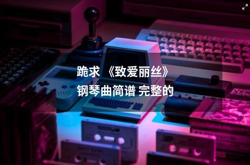 跪求 《致爱丽丝》钢琴曲简谱 完整的-第1张-游戏资讯-龙启科技