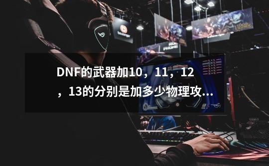 DNF的武器加10，11，12，13的分别是加多少物理攻击？_dnf增幅12和增幅13差多少名望-第1张-游戏资讯-龙启科技