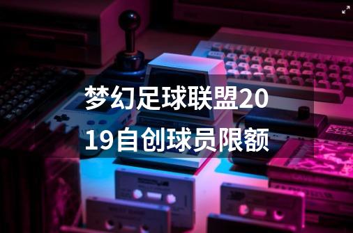 梦幻足球联盟2019自创球员限额-第1张-游戏资讯-龙启科技