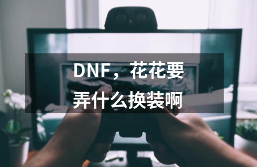 DNF，花花要弄什么换装啊-第1张-游戏资讯-龙启科技