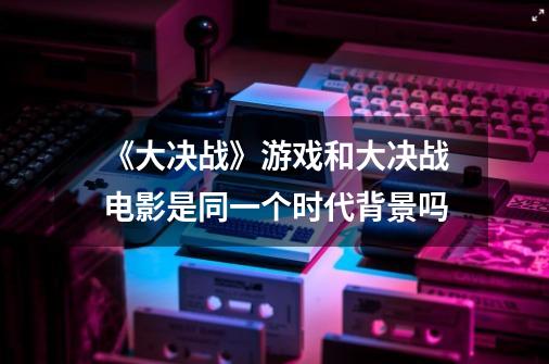 《大决战》游戏和大决战电影是同一个时代背景吗-第1张-游戏资讯-龙启科技