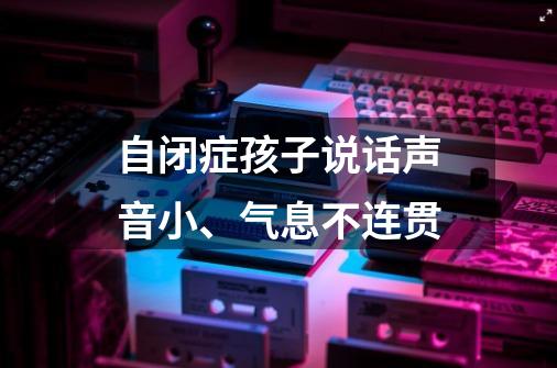 自闭症孩子说话声音小、气息不连贯-第1张-游戏资讯-龙启科技