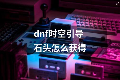 dnf时空引导石头怎么获得-第1张-游戏资讯-龙启科技