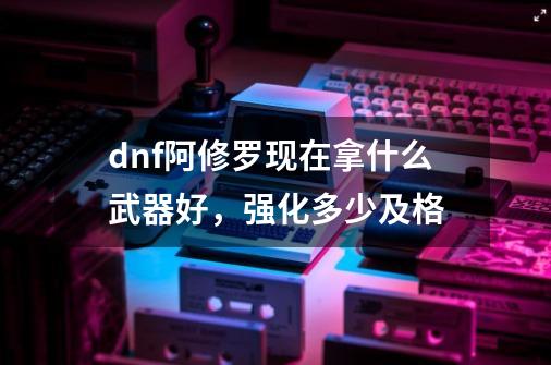 dnf阿修罗现在拿什么武器好，强化多少及格-第1张-游戏资讯-龙启科技