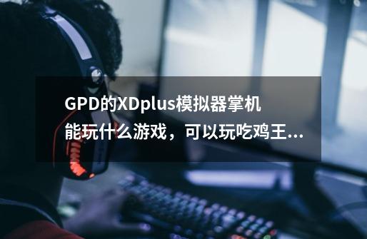 GPD的XDplus模拟器掌机能玩什么游戏，可以玩吃鸡王者吗-第1张-游戏资讯-龙启科技