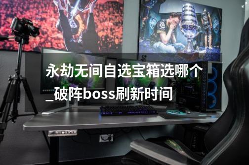 永劫无间自选宝箱选哪个_破阵boss刷新时间-第1张-游戏资讯-龙启科技