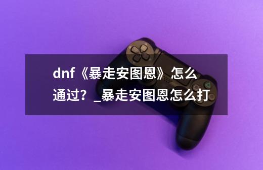 dnf《暴走安图恩》怎么通过？_暴走安图恩怎么打-第1张-游戏资讯-龙启科技