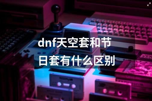 dnf天空套和节日套有什么区别-第1张-游戏资讯-龙启科技