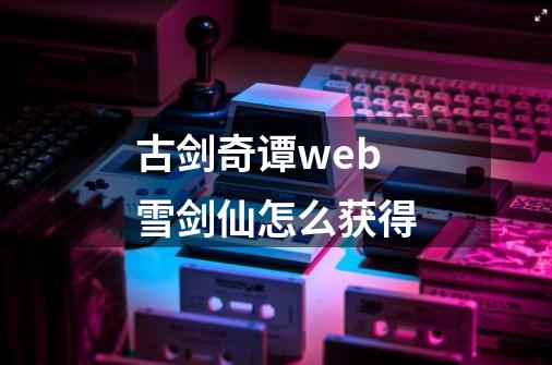 古剑奇谭web雪剑仙怎么获得-第1张-游戏资讯-龙启科技