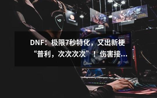 DNF：极限7秒特化，又出新梗“普利，次次次次”！伤害接近三觉-第1张-游戏资讯-龙启科技