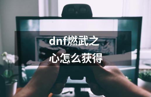 dnf燃武之心怎么获得-第1张-游戏资讯-龙启科技