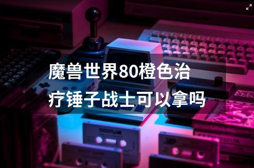 魔兽世界80橙色治疗锤子战士可以拿吗-第1张-游戏资讯-龙启科技