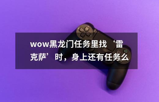 wow黑龙门任务里找‘雷克萨’时，身上还有任务么-第1张-游戏资讯-龙启科技