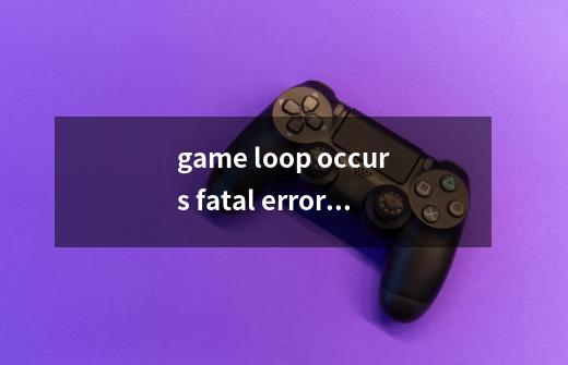 game loop occurs fatal error是什么意思-第1张-游戏资讯-龙启科技