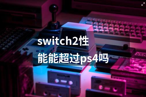 switch2性能能超过ps4吗-第1张-游戏资讯-龙启科技