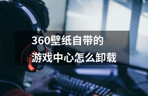 360壁纸自带的游戏中心怎么卸载-第1张-游戏资讯-龙启科技