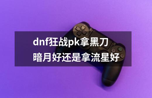 dnf狂战pk拿黑刀暗月好还是拿流星好-第1张-游戏资讯-龙启科技