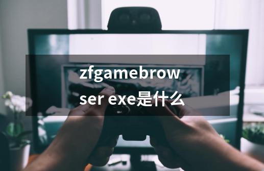 zfgamebrowser. exe是什么-第1张-游戏资讯-龙启科技