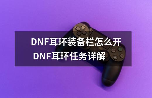 DNF耳环装备栏怎么开 DNF耳环任务详解-第1张-游戏资讯-龙启科技