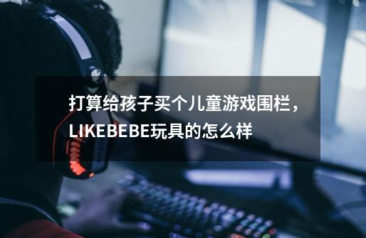 打算给孩子买个儿童游戏围栏，LIKEBEBE玩具的怎么样-第1张-游戏资讯-龙启科技