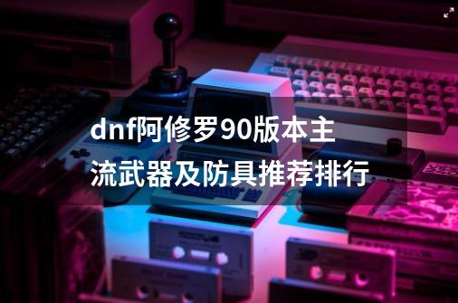 dnf阿修罗90版本主流武器及防具推荐排行-第1张-游戏资讯-龙启科技