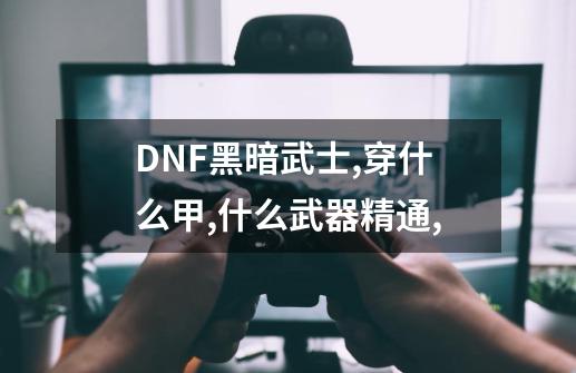 DNF黑暗武士,穿什么甲,什么武器精通,-第1张-游戏资讯-龙启科技