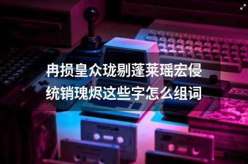 冉损皇众珑剔蓬莱瑶宏侵统销瑰烬这些字怎么组词-第1张-游戏资讯-龙启科技