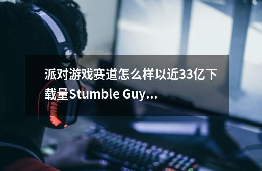 派对游戏赛道怎么样以近3.3亿下载量Stumble Guys的品类产品分析-第1张-游戏资讯-龙启科技