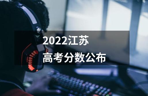 2022江苏高考分数公布-第1张-游戏资讯-龙启科技