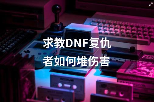 求教DNF复仇者如何堆伤害-第1张-游戏资讯-龙启科技