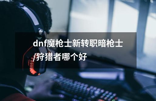 dnf魔枪士新转职暗枪士/狩猎者哪个好-第1张-游戏资讯-龙启科技