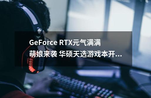 GeForce RTX元气满满萌娘来袭 华硕天选游戏本开箱评测-第1张-游戏资讯-龙启科技