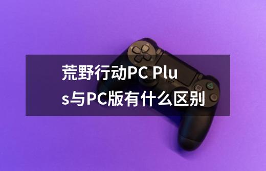 荒野行动PC Plus与PC版有什么区别-第1张-游戏资讯-龙启科技