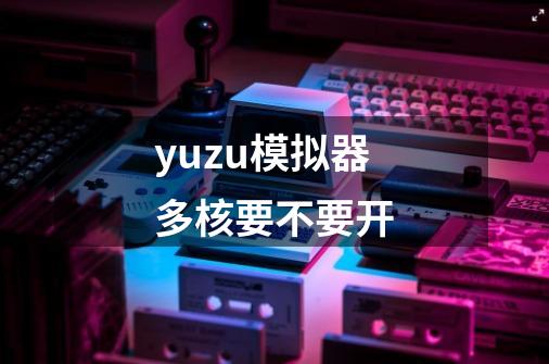 yuzu模拟器多核要不要开-第1张-游戏资讯-龙启科技