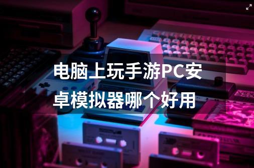 电脑上玩手游PC安卓模拟器哪个好用-第1张-游戏资讯-龙启科技