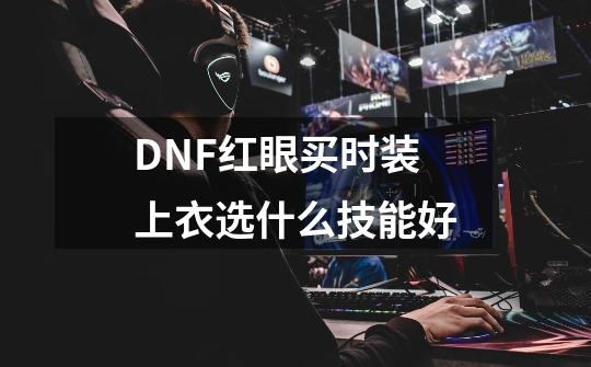 DNF红眼买时装上衣选什么技能好-第1张-游戏资讯-龙启科技