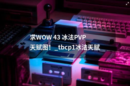 求WOW 4.3 冰法PVP 天赋图！_tbcp1冰法天赋-第1张-游戏资讯-龙启科技