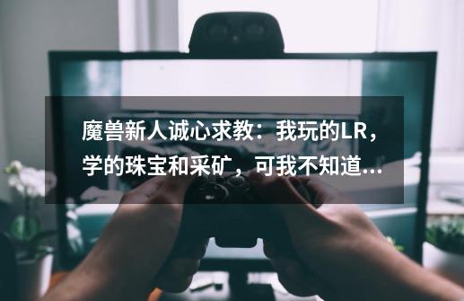 魔兽新人诚心求教：我玩的LR，学的珠宝和采矿，可我不知道珠宝加工的材料怎么搞，目前珠宝技能还是0-第1张-游戏资讯-龙启科技