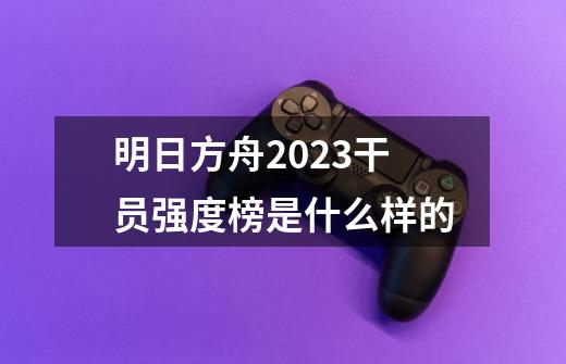 明日方舟2023干员强度榜是什么样的-第1张-游戏资讯-龙启科技