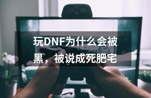 玩DNF为什么会被黑，被说成死肥宅-第1张-游戏资讯-龙启科技