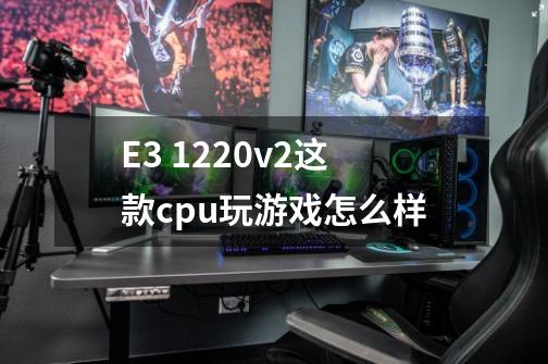 E3 1220v2这款cpu玩游戏怎么样-第1张-游戏资讯-龙启科技