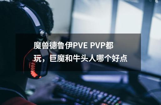 魔兽德鲁伊PVE PVP都玩，巨魔和牛头人哪个好点-第1张-游戏资讯-龙启科技