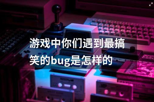 游戏中你们遇到最搞笑的bug是怎样的-第1张-游戏资讯-龙启科技