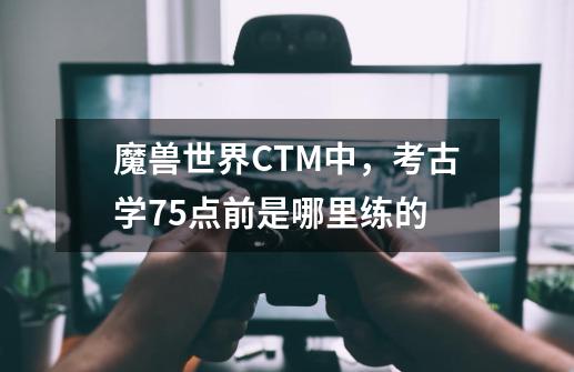 魔兽世界CTM中，考古学75点前是哪里练的-第1张-游戏资讯-龙启科技