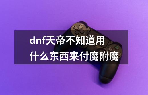 dnf天帝不知道用什么东西来付魔附魔-第1张-游戏资讯-龙启科技